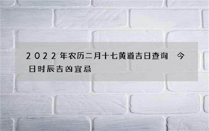 2022年农历二月十七黄道吉日查询 今日时辰吉凶宜忌